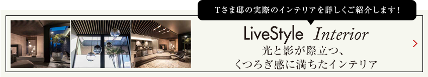 Tさま邸の実際のインテリアを詳しくご紹介します livestyle　Interior 光と影が際立つ、くつろぎ感に満ちたインテリア