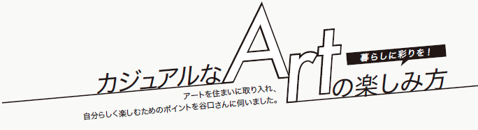 カジュアルなARTの楽しみ方　暮らしに彩りを！　アートを住まいに取り入れ、自分らしく楽しむためのポイントを谷口さんに伺いました。