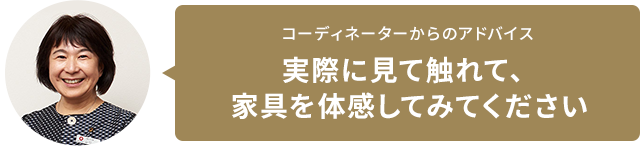 コーディネーターからのアドバイス　実際に見て触れて、家具を体感してみてください