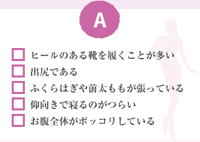 □ ヒールのある靴を履くことが多い □ 出尻である □ ふくらはぎや前太ももが張っている □ 仰向きで寝るのがつらい □ お腹全体がポッコリしている