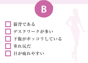 □ 猫背である □ デスクワークが多い □ 下腹がポッコリしている □ 垂れ尻だ □ 目が疲れやすい