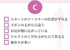 □ スカートのファスナーの位置がずれる □ ズボンの丈が左右違う □ お尻が横に広がっている □ ウエストのくびれ方が左右で異なる □ 横座りが多い
