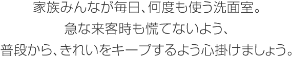 家族みんなが毎日、何度も使う洗面室。急な来客時も慌てないよう、普段から、きれいをキープするよう心掛けましょう。