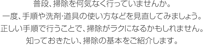 普段、掃除を何気なく行っていませんか。一度、手順や洗剤・道具の使い方などを見直してみましょう。正しい手順で行うことで、掃除がラクになるかもしれません。知っておきたい、掃除の基本をご紹介します。