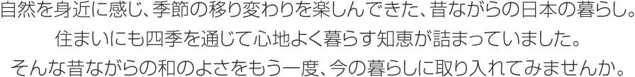 自然を身近に感じ、季節の移り変わりを楽しんできた、昔ながらの日本の暮らし。住まいにも四季を通じて心地よく暮らす知恵が詰まっていました。そんな昔ながらの和のよさをもう一度、今の暮らしに取り入れてみませんか。