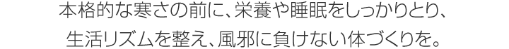 本格的な寒さの前に、栄養や睡眠をしっかりとり、生活リズムを整え、風邪に負けない体づくりを。