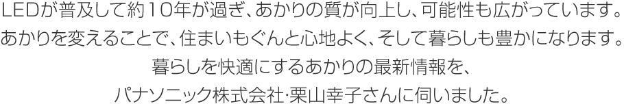 LEDが普及して約10年が過ぎ、あかりの質が向上し、可能性も広がっています。あかりを変えることで、住まいもぐんと心地よく、そして暮らしも豊かになります。暮らしを快適にするあかりの最新情報を、パナソニック株式会社・栗山幸子さんに伺いました。