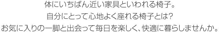 体にいちばん近い家具といわれる椅子。自分にとって心地よく座れる椅子とは？お気に入りの一脚と出会って毎日を楽しく、快適に暮らしませんか。