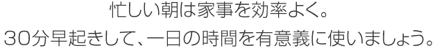 忙しい朝は家事を効率よく。30分早起きして、一日の時間を有意義に使いましょう。