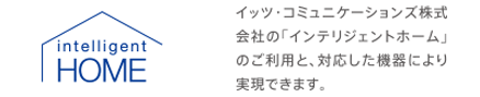 イッツ・コミュニケーションズ株式会社の「インテリジェントホーム」のご利用と、対応した機器により実現できます。