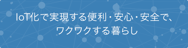 IoT化で実現する便利・安心・安全で、ワクワクする暮らし