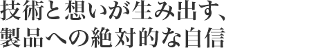 技術と想いが生み出す、製品への絶対的な自信