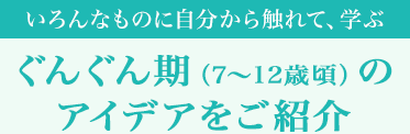 [いろんなものに自分から触れて、学ぶ]ぐんぐん期（7～12歳頃）のアイデアをご紹介