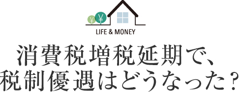 LIFE＆MONEY 消費税増税延期で、税制優遇はどうなった？