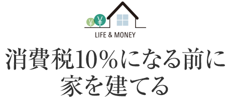 LIFE＆MONEY 消費税10％になる前に家を建てる