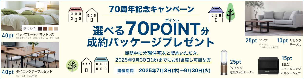 70周年記念キャンペーン Ready Made Housing.対象 選べる70ポイント分成約パッケージPRESENT 期間中に分譲住宅を契約いただき、2025年9月30日(火)までに引渡し可能な方 開催期間/2025年7月3日(木)~9月30日(火)