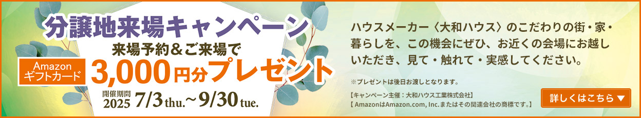 分譲地来場キャンペーン 来場予約&ご来場でAmazonギフトカード3,000円分プレゼント 開催期間:2025/7/3thu.~9/30tue. 詳しくはこちら